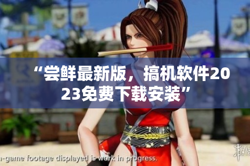 “尝鲜最新版，搞机软件2023免费下载安装”