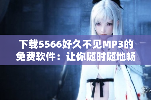 下载5566好久不见MP3的免费软件：让你随时随地畅听音乐