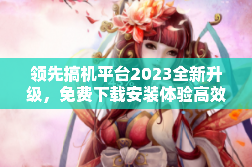 领先搞机平台2023全新升级，免费下载安装体验高效软件