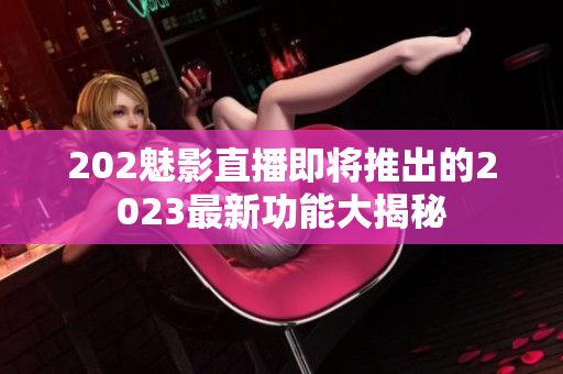 202魅影直播即将推出的2023最新功能大揭秘