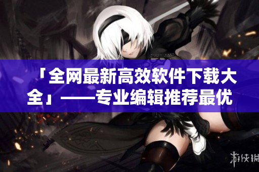 「全网最新高效软件下载大全」——专业编辑推荐最优软件！