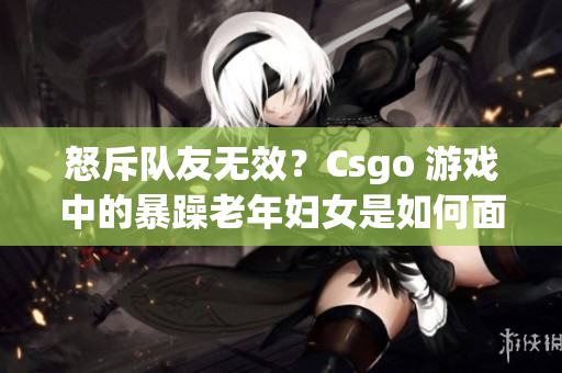 怒斥队友无效？Csgo 游戏中的暴躁老年妇女是如何面对胜利和失败的？