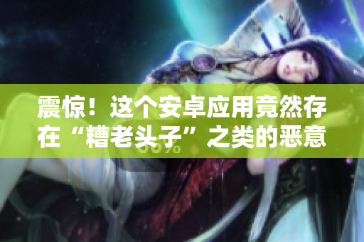 震惊！这个安卓应用竟然存在“糟老头子”之类的恶意软件！