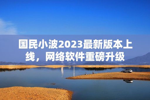国民小波2023最新版本上线，网络软件重磅升级
