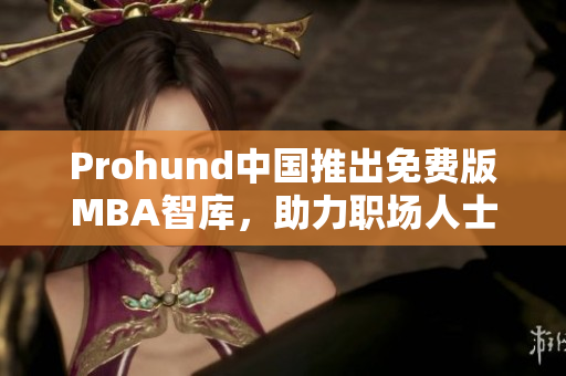 Prohund中国推出免费版MBA智库，助力职场人士聚焦商业前沿