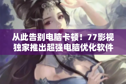 从此告别电脑卡顿！77影视独家推出超强电脑优化软件，快速提升电脑性能！