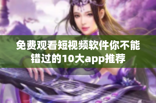 免费观看短视频软件你不能错过的10大app推荐