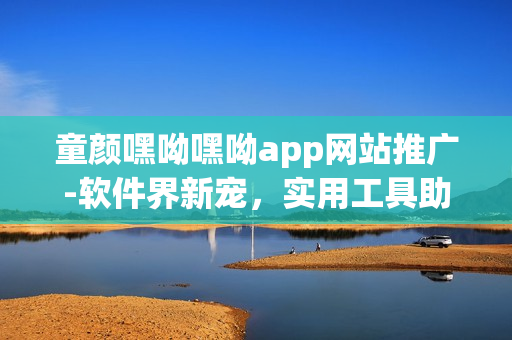 童颜嘿呦嘿呦app网站推广-软件界新宠，实用工具助你畅享无穷乐趣