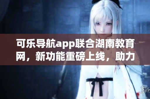 可乐导航app联合湖南教育网，新功能重磅上线，助力学子学习轻松便捷