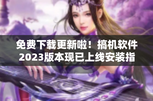 免费下载更新啦！搞机软件2023版本现已上线安装指南