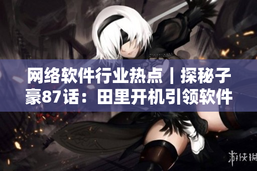 网络软件行业热点｜探秘子豪87话：田里开机引领软件发展趋势！