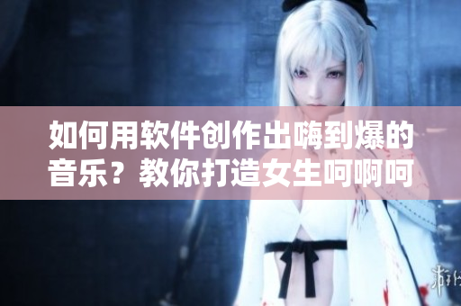 如何用软件创作出嗨到爆的音乐？教你打造女生呵啊呵啊呵啊的神曲