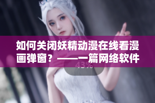 如何关闭妖精动漫在线看漫画弹窗？——一篇网络软件编辑的使用技巧指南
