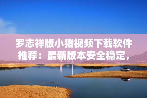罗志祥版小猪视频下载软件推荐：最新版本安全稳定，操作简便，速度快捷