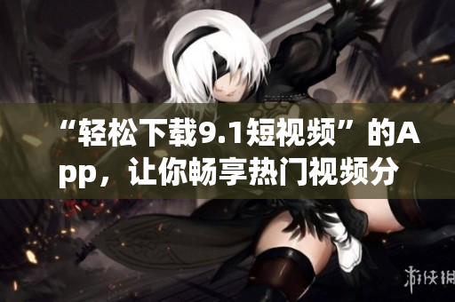 “轻松下载9.1短视频”的App，让你畅享热门视频分享与欣赏的乐趣