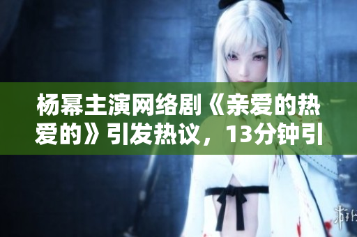 杨幂主演网络剧《亲爱的热爱的》引发热议，13分钟引爆观剧狂潮
