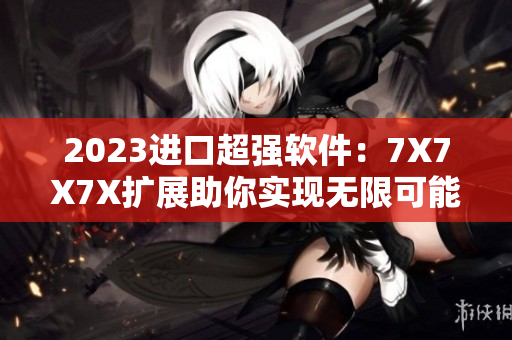 2023进口超强软件：7X7X7X扩展助你实现无限可能！