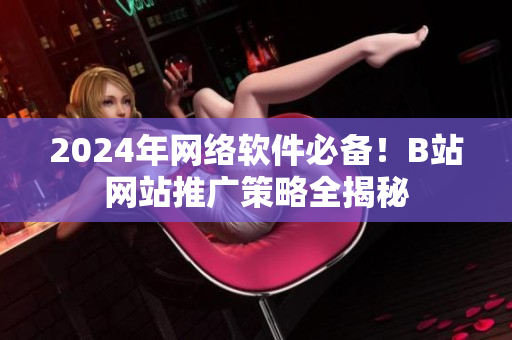 2024年网络软件必备！B站网站推广策略全揭秘