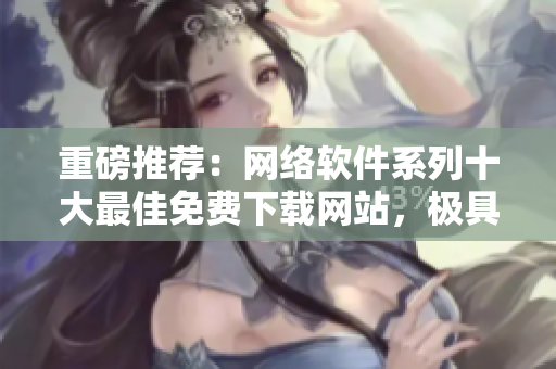 重磅推荐：网络软件系列十大最佳免费下载网站，极具参考价值！