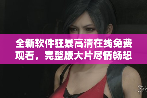 全新软件狂暴高清在线免费观看，完整版大片尽情畅想