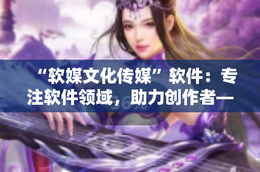 “软媒文化传媒”软件：专注软件领域，助力创作者——软件功能详解