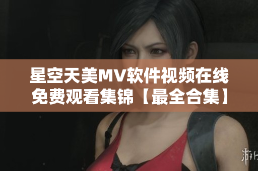 星空天美MV软件视频在线免费观看集锦【最全合集】