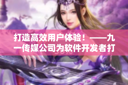 打造高效用户体验！——九一传媒公司为软件开发者打造的全新网站