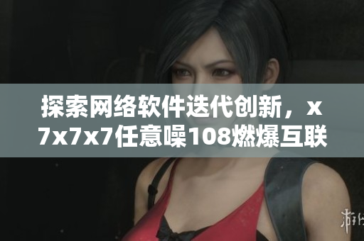探索网络软件迭代创新，x7x7x7任意噪108燃爆互联网世界
