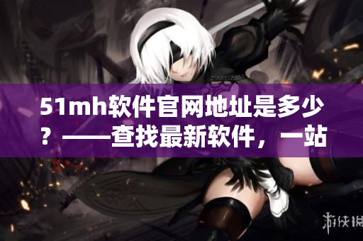 51mh软件官网地址是多少？——查找最新软件，一站式获取完整资料！