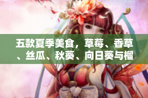 五款夏季美食，草莓、香草、丝瓜、秋葵、向日葵与榴莲激发味蕾体验