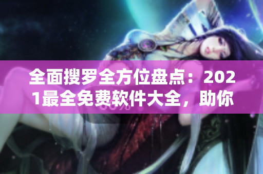 全面搜罗全方位盘点：2021最全免费软件大全，助你高效工作、游戏不卡顿！