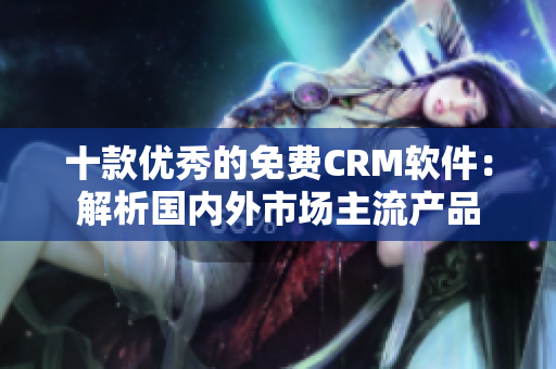 十款优秀的免费CRM软件：解析国内外市场主流产品