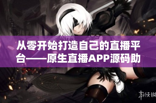 从零开始打造自己的直播平台——原生直播APP源码助你一臂之力！