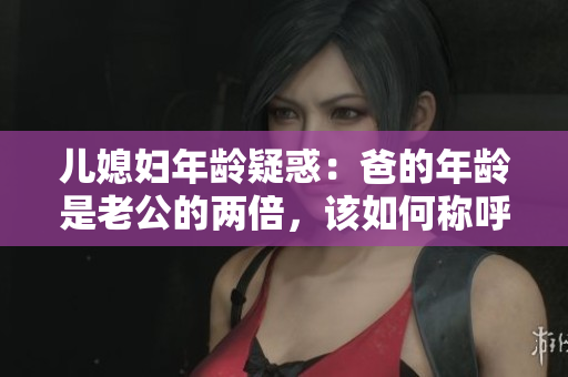 儿媳妇年龄疑惑：爸的年龄是老公的两倍，该如何称呼爸？