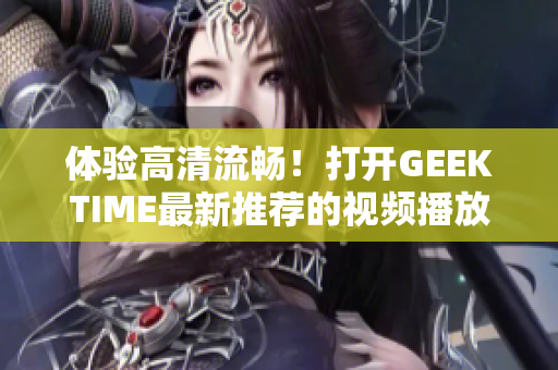 体验高清流畅！打开GEEKTIME最新推荐的视频播放软件，无需登录即刻享用