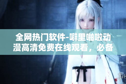 全网热门软件-噼里啪啦动漫高清免费在线观看，必备教程分享！