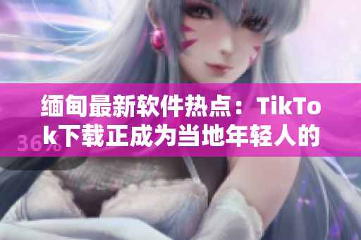 缅甸最新软件热点：TikTok下载正成为当地年轻人的新宠