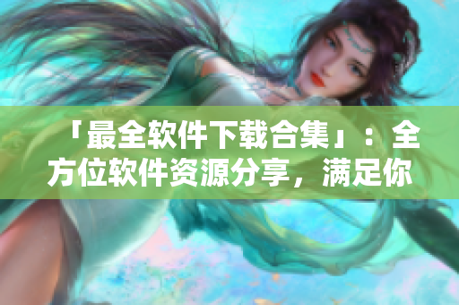 「最全软件下载合集」：全方位软件资源分享，满足你下载各类软件的需求