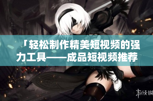 「轻松制作精美短视频的强力工具——成品短视频推荐下载」