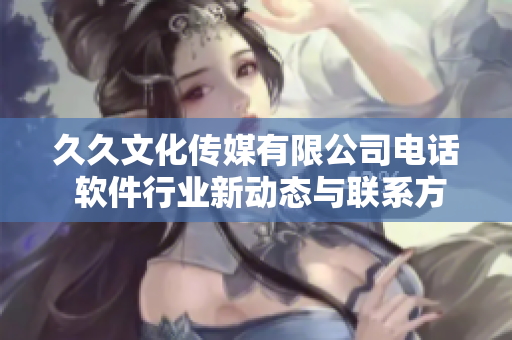 久久文化传媒有限公司电话 软件行业新动态与联系方式分享