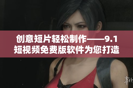 创意短片轻松制作——9.1短视频免费版软件为您打造优质视觉体验