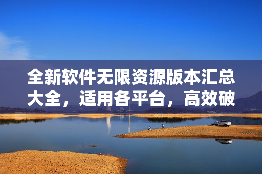 全新软件无限资源版本汇总大全，适用各平台，高效破解等你体验