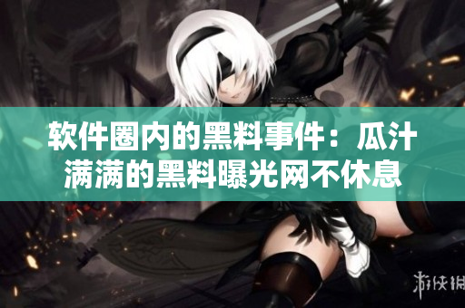 软件圈内的黑料事件：瓜汁满满的黑料曝光网不休息