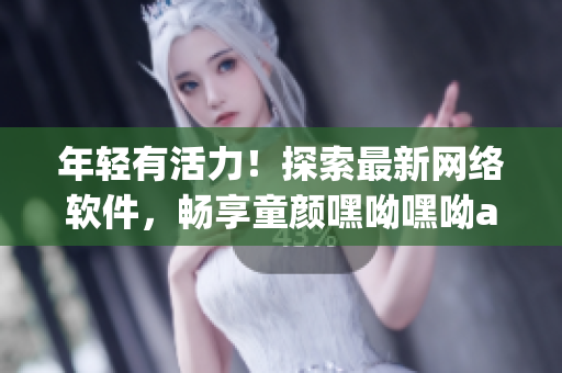 年轻有活力！探索最新网络软件，畅享童颜嘿呦嘿呦app！