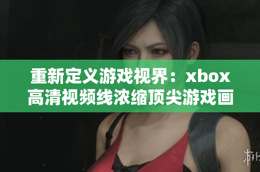 重新定义游戏视界：xbox高清视频线浓缩顶尖游戏画质