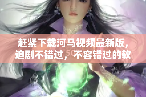 赶紧下载河马视频最新版，追剧不错过，不容错过的软件！