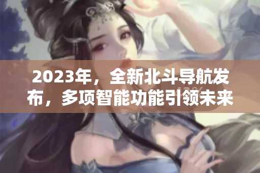 2023年，全新北斗导航发布，多项智能功能引领未来导航时代