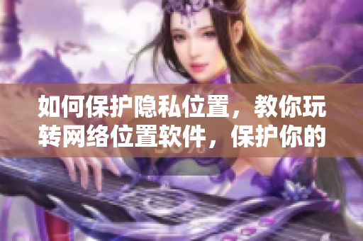 如何保护隐私位置，教你玩转网络位置软件，保护你的身份隐私