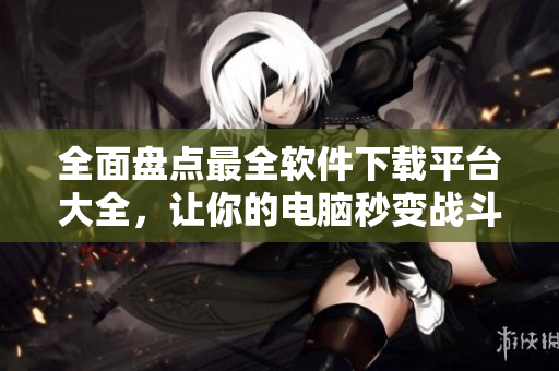 全面盘点最全软件下载平台大全，让你的电脑秒变战斗机！