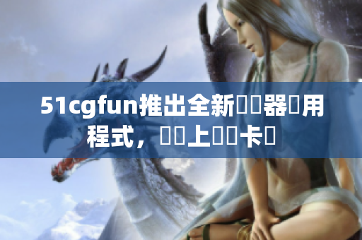 51cgfun推出全新瀏覽器應用程式，專業上網無卡頓